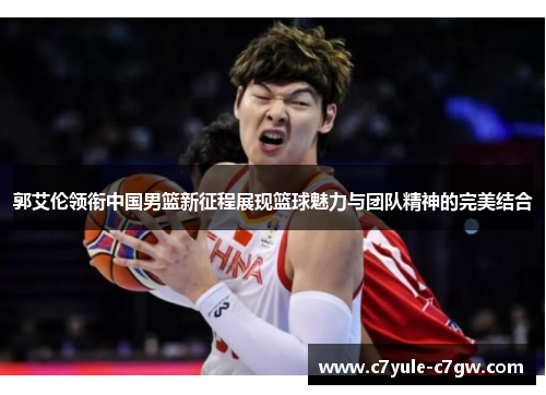 郭艾伦领衔中国男篮新征程展现篮球魅力与团队精神的完美结合
